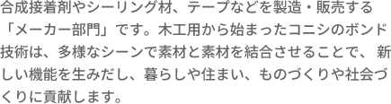 合成接着剤やシーリング材、テープなどを製造・販売する「メーカー部門」です。木工用から始まったコニシのボンド技術は、多様なシーンで素材と素材を結合させることで、 新しい機能を生みだし、暮らしや住まい、ものづくりや社会づくりに貢献します。 