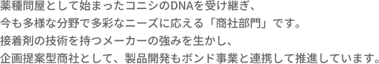 薬種問屋として始まったコニシのDNAを受け継ぎ、今も多様な分野で多彩なニーズに応える「商社部門」です。接着剤の技術を持つメーカーの強みを生かし、企画提案型商社として、製品開発もボンド事業と連携して推進しています。