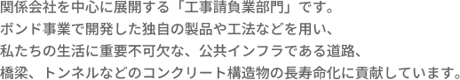 関係会社を中心に展開する「工事請負業部門」です。ボンド事業で開発した独自の製品や工法などを用い、私たちの生活に重要不可欠な、公共インフラである道路、橋梁、トンネルなどのコンクリート構造物の長寿命化に貢献しています。
