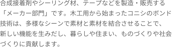 合成接着剤やシーリング材、テープなどを製造・販売する「メーカー部門」です。木工用から始まったコニシのボンド技術は、多様なシーンで素材と素材を結合させることで、 新しい機能を生みだし、暮らしや住まい、ものづくりや社会づくりに貢献します。 