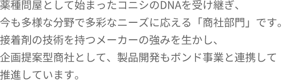 薬種問屋として始まったコニシのDNAを受け継ぎ、今も多様な分野で多彩なニーズに応える「商社部門」です。接着剤の技術を持つメーカーの強みを生かし、企画提案型商社として、製品開発もボンド事業と連携して推進しています。