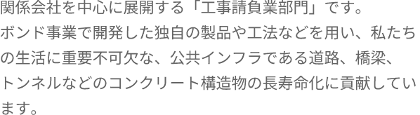 関係会社を中心に展開する「工事請負業部門」です。ボンド事業で開発した独自の製品や工法などを用い、私たちの生活に重要不可欠な、公共インフラである道路、橋梁、トンネルなどのコンクリート構造物の長寿命化に貢献しています。