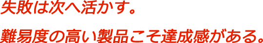 失敗は次へ活かす。難易度の高い製品こそ達成感がある。
