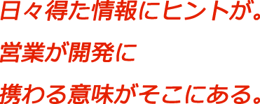 日々得た情報にヒントが。営業が開発に携わる意味がそこにある。