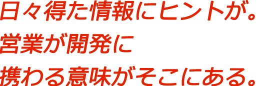 日々得た情報にヒントが。営業が開発に携わる意味がそこにある。