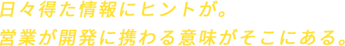 日々得た情報にヒントが。営業が開発に携わる意味がそこにある。