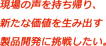 現場の声を持ち帰り、新たな価値を生み出す製品開発に挑戦したい。