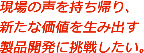 現場の声を持ち帰り、新たな価値を生み出す製品開発に挑戦したい。