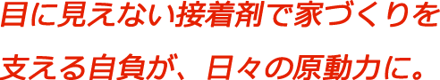 目に見えない接着剤で家づくりを支える自負が、日々の原動力に。