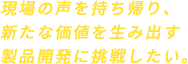 現場の声を持ち帰り、新たな価値を生み出す製品開発に挑戦したい。