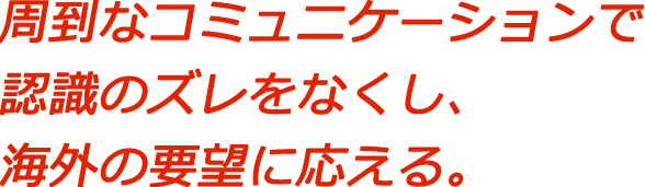 周到なコミュニケーションで認識のズレをなくし、海外の要望に応える。