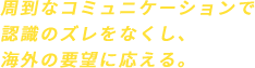 周到なコミュニケーションで認識のズレをなくし、海外の要望に応える。