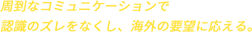 周到なコミュニケーションで認識のズレをなくし、海外の要望に応える。