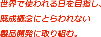 世界で使われる日を目指し、既成概念にとらわれない製品開発に取り組む。