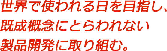 世界で使われる日を目指し、既成概念にとらわれない製品開発に取り組む。