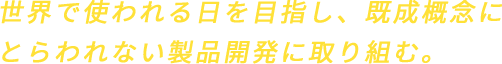 世界で使われる日を目指し、既成概念にとらわれない製品開発に取り組む。