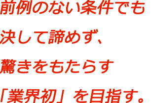 前例のない条件でも決して諦めず、驚きをもたらす「業界初」を目指す。