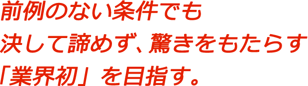 前例のない条件でも決して諦めず、驚きをもたらす「業界初」を目指す。