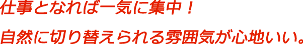 仕事となれば一気に集中！自然に切り替えられる雰囲気が心地いい。