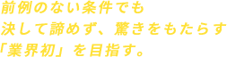 前例のない条件でも決して諦めず、驚きをもたらす「業界初」を目指す。