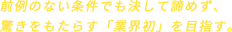 前例のない条件でも決して諦めず、驚きをもたらす「業界初」を目指す。