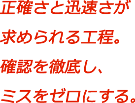 正確さと迅速さが求められる工程。確認を徹底し、ミスをゼロにする。