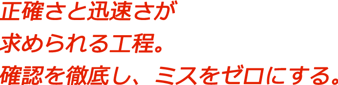 正確さと迅速さが求められる工程。確認を徹底し、ミスをゼロにする。