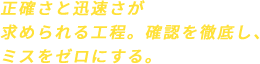 正確さと迅速さが求められる工程。確認を徹底し、ミスをゼロにする。