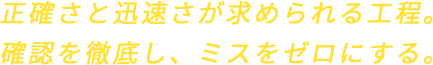 正確さと迅速さが求められる工程。確認を徹底し、ミスをゼロにする。