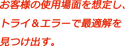 お客様の使用場面を想定し、トライ＆エラーで最適解を見つけ出す。