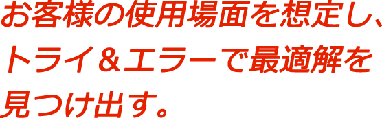お客様の使用場面を想定し、トライ＆エラーで最適解を見つけ出す。