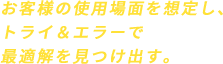 お客様の使用場面を想定し、トライ&エラーで最適解を見つけ出す。