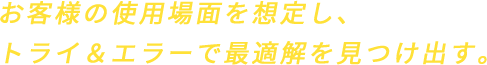 お客様の使用場面を想定し、トライ&エラーで最適解を見つけ出す。