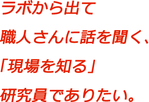 ラボから出て職人さんに話を聞く、「現場を知る」研究員でありたい。