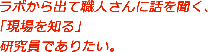 ラボから出て職人さんに話を聞く、「現場を知る」研究員でありたい。