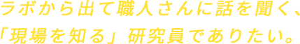 ラボから出て職人さんに話を聞く、「現場を知る」研究員でありたい。
