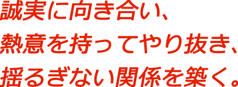誠実に向き合い、熱意を持ってやり抜き、揺るぎない関係を築く