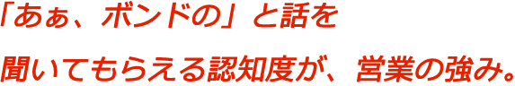 「あぁ、ボンドの」と話を聞いてもらえる認知度が、営業の強み