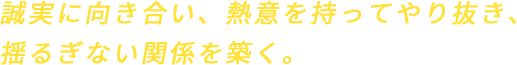 誠実に向き合い、熱意を持ってやり抜き、揺るぎない関係を築く。