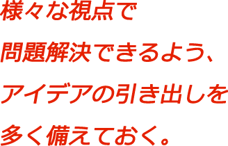 様々な視点で問題解決できるよう、アイデアの引き出しを多く備えておく。