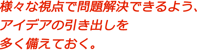 様々な視点で問題解決できるよう、アイデアの引き出しを多く備えておく。