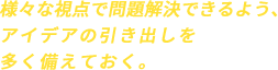 様々な視点で問題解決できるよう、アイデアの引き出しを多く備えておく。