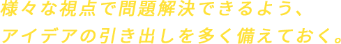 様々な視点で問題解決できるよう、アイデアの引き出しを多く備えておく。