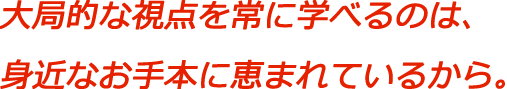 大局的な視点を常に学べるのは、身近なお手本に恵まれているから。