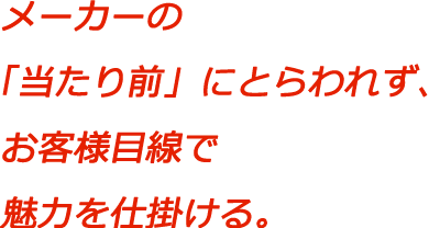 メーカーの「当たり前」にとらわれず、お客様目線で魅力を仕掛ける。