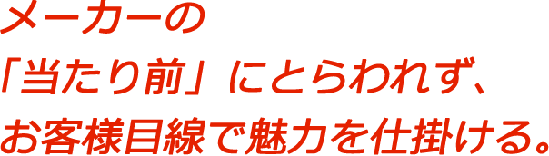 メーカーの「当たり前」にとらわれず、お客様目線で魅力を仕掛ける。