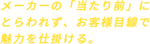 メーカーの「当たり前」にとらわれず、お客様目線で魅力を仕掛ける。