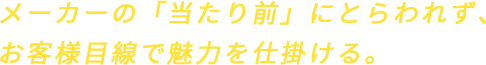 メーカーの「当たり前」にとらわれず、お客様目線で魅力を仕掛ける。