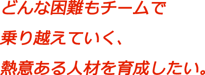 どんな困難もチームで乗り越えていく、熱意ある人材を育成したい。