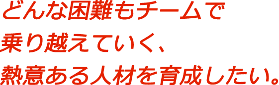 どんな困難もチームで乗り越えていく、熱意ある人材を育成したい。